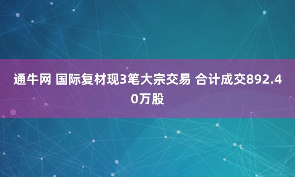 通牛网 国际复材现3笔大宗交易 合计成交892.40万股