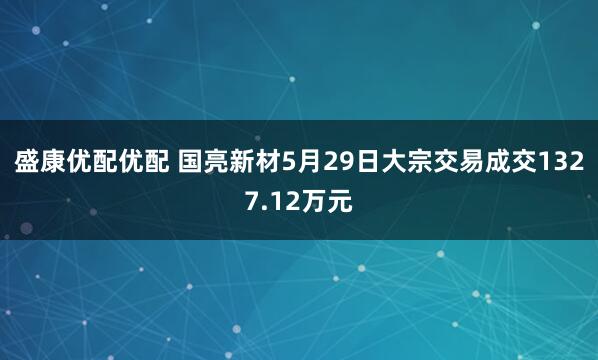 盛康优配优配 国亮新材5月29日大宗交易成交1327.12万元