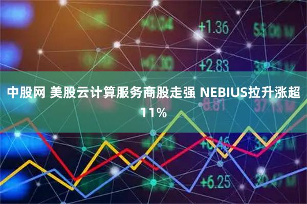 中股网 美股云计算服务商股走强 NEBIUS拉升涨超11%