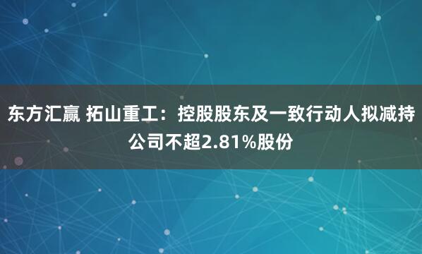 东方汇赢 拓山重工：控股股东及一致行动人拟减持公司不超2.81%股份