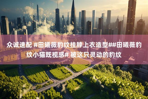 众诚速配 #田曦薇豹纹挂脖上衣造型##田曦薇豹纹小猫既视感# 被这只灵动的豹纹