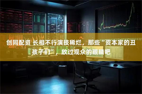创同配资 长相不行演技稀烂，那些“资本家的丑孩子们”，放过观众的眼睛吧