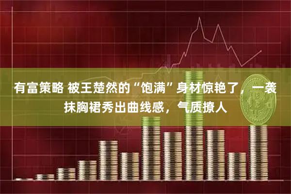 有富策略 被王楚然的“饱满”身材惊艳了，一袭抹胸裙秀出曲线感，气质撩人