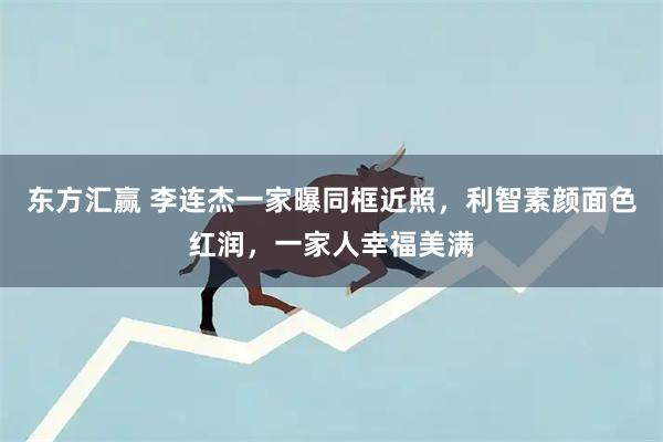 东方汇赢 李连杰一家曝同框近照，利智素颜面色红润，一家人幸福美满