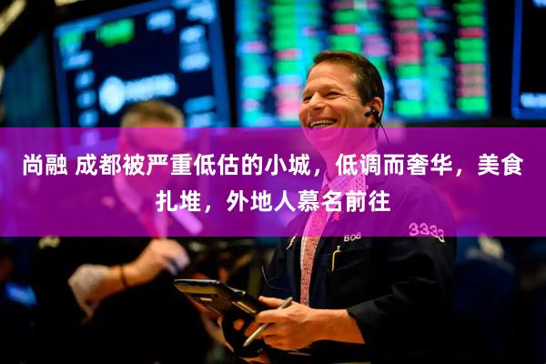 尚融 成都被严重低估的小城，低调而奢华，美食扎堆，外地人慕名前往