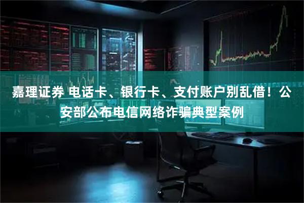 嘉理证券 电话卡、银行卡、支付账户别乱借！公安部公布电信网络诈骗典型案例