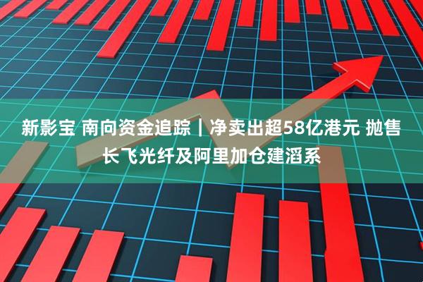 新影宝 南向资金追踪｜净卖出超58亿港元 抛售长飞光纤及阿里加仓建滔系