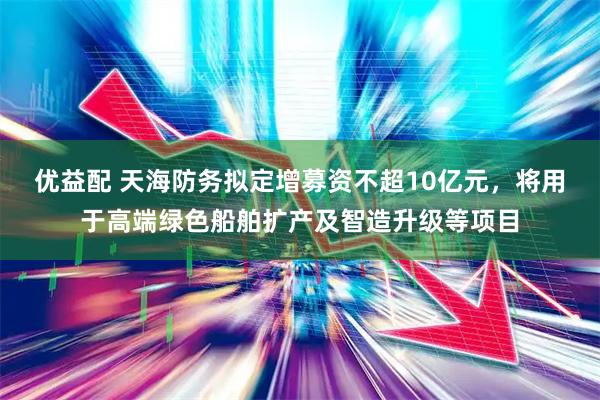 优益配 天海防务拟定增募资不超10亿元，将用于高端绿色船舶扩产及智造升级等项目