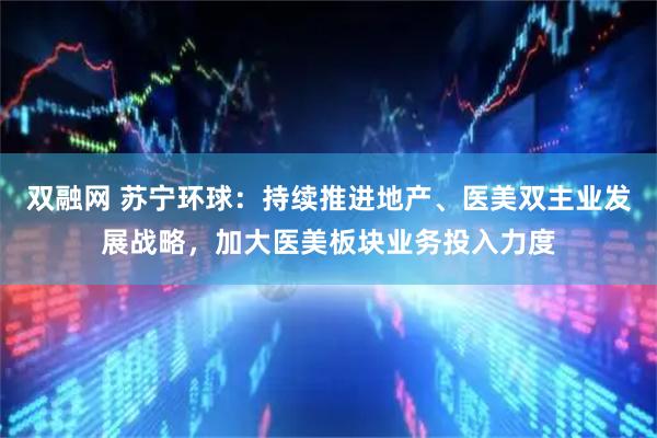 双融网 苏宁环球：持续推进地产、医美双主业发展战略，加大医美板块业务投入力度