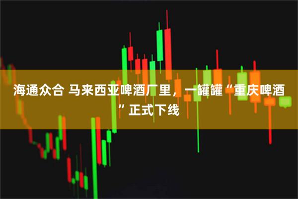 海通众合 马来西亚啤酒厂里，一罐罐“重庆啤酒”正式下线