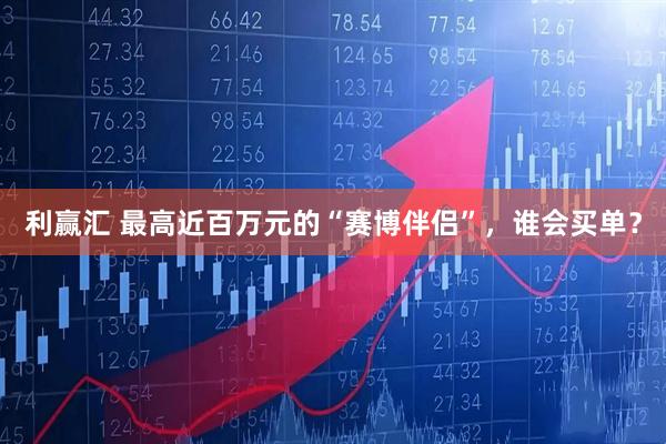利赢汇 最高近百万元的“赛博伴侣”，谁会买单？
