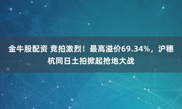 金牛股配资 竞拍激烈！最高溢价69.34%，沪穗杭同日土拍掀起抢地大战