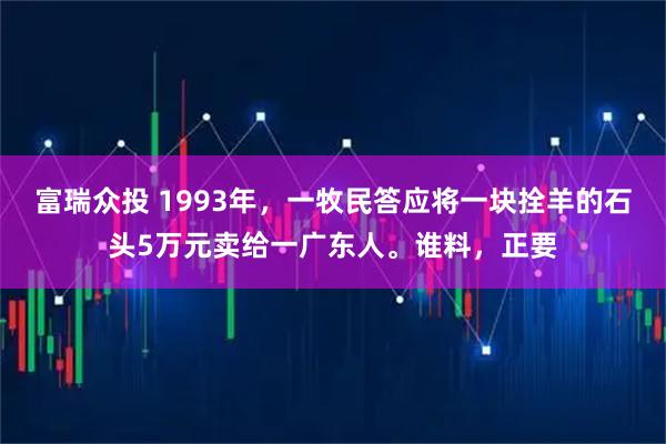 富瑞众投 1993年，一牧民答应将一块拴羊的石头5万元卖给一广东人。谁料，正要