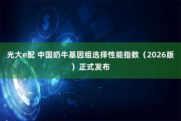 光大e配 中国奶牛基因组选择性能指数（2026版）正式发布