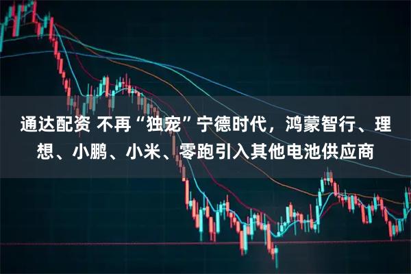 通达配资 不再“独宠”宁德时代，鸿蒙智行、理想、小鹏、小米、零跑引入其他电池供应商