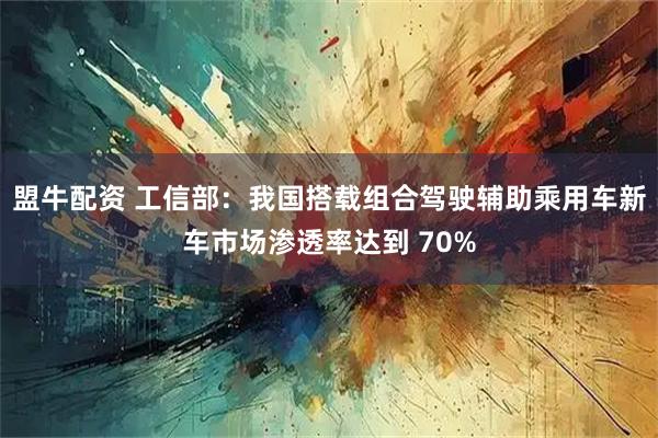 盟牛配资 工信部:我国搭载组合驾驶辅助乘用车新车市场渗透率达到 70%