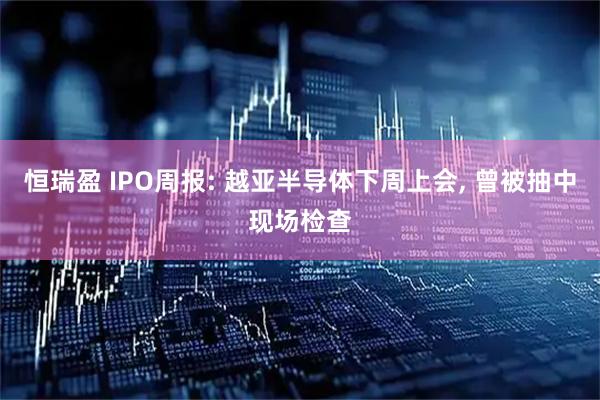 恒瑞盈 IPO周报: 越亚半导体下周上会, 曾被抽中现场检查