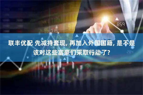 联丰优配 先减持套现, 再加入外国国籍, 是不是该对这些富豪们采取行动了?