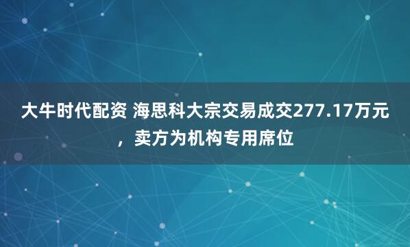 大牛时代配资 海思科大宗交易成交277.17万元，卖方为机构专用席位