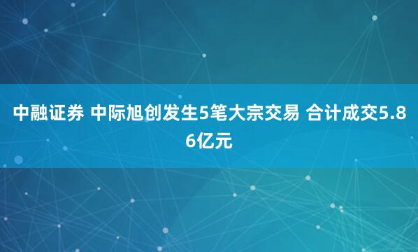 中融证券 中际旭创发生5笔大宗交易 合计成交5.86亿元