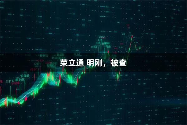 荣立通 明刚，被查