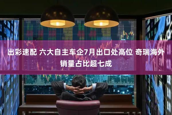 出彩速配 六大自主车企7月出口处高位 奇瑞海外销量占比超七成