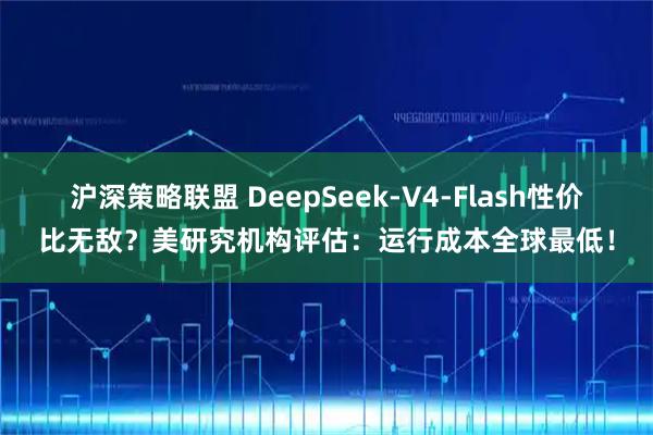 沪深策略联盟 DeepSeek-V4-Flash性价比无敌？美研究机构评估：运行成本全球最低！