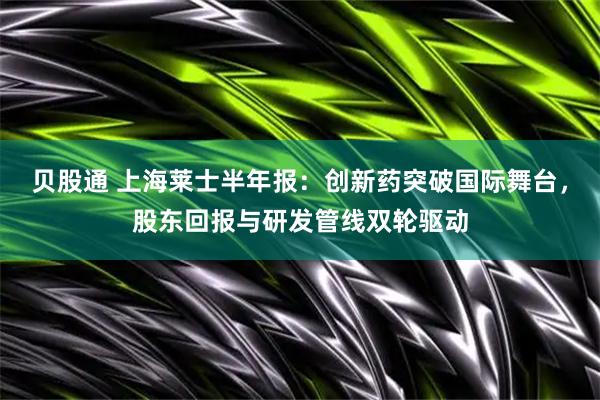 贝股通 上海莱士半年报：创新药突破国际舞台，股东回报与研发管线双轮驱动