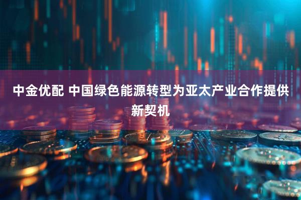 中金优配 中国绿色能源转型为亚太产业合作提供新契机