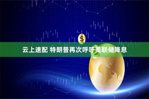 云上速配 特朗普再次呼吁美联储降息