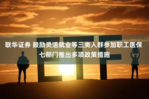 联华证券 鼓励灵活就业等三类人群参加职工医保 七部门推出多项政策措施